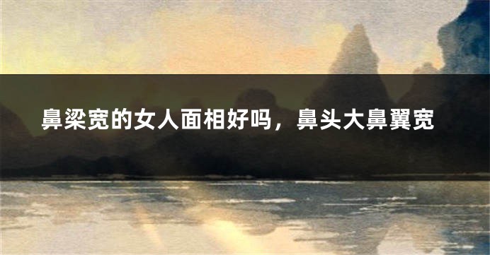 鼻梁宽的女人面相好吗，鼻头大鼻翼宽