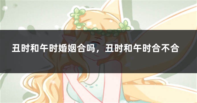丑时和午时婚姻合吗，丑时和午时合不合