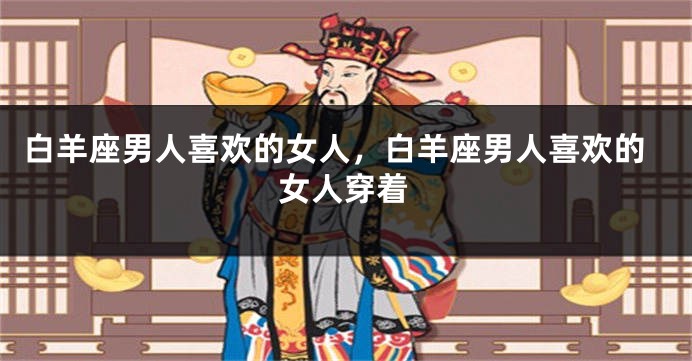 白羊座男人喜欢的女人，白羊座男人喜欢的女人穿着