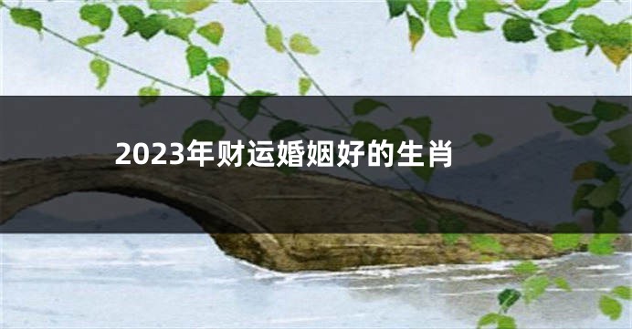 2023年财运婚姻好的生肖