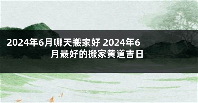 2024年6月哪天搬家好 2024年6月最好的搬家黄道吉日