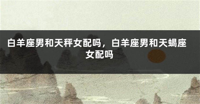 白羊座男和天秤女配吗，白羊座男和天蝎座女配吗