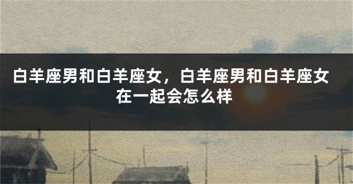 白羊座男和白羊座女，白羊座男和白羊座女在一起会怎么样