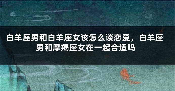 白羊座男和白羊座女该怎么谈恋爱，白羊座男和摩羯座女在一起合适吗