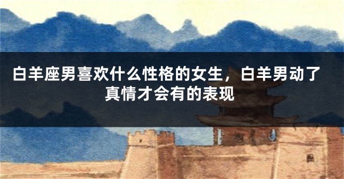 白羊座男喜欢什么性格的女生，白羊男动了真情才会有的表现