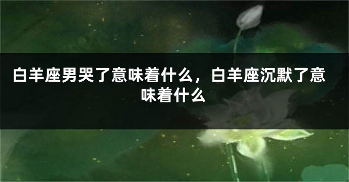 白羊座男哭了意味着什么，白羊座沉默了意味着什么