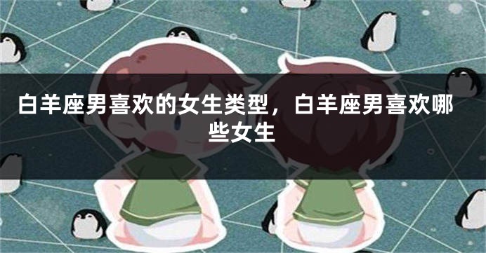 白羊座男喜欢的女生类型，白羊座男喜欢哪些女生
