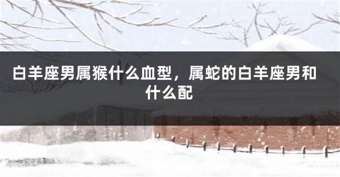 白羊座男属猴什么血型，属蛇的白羊座男和什么配