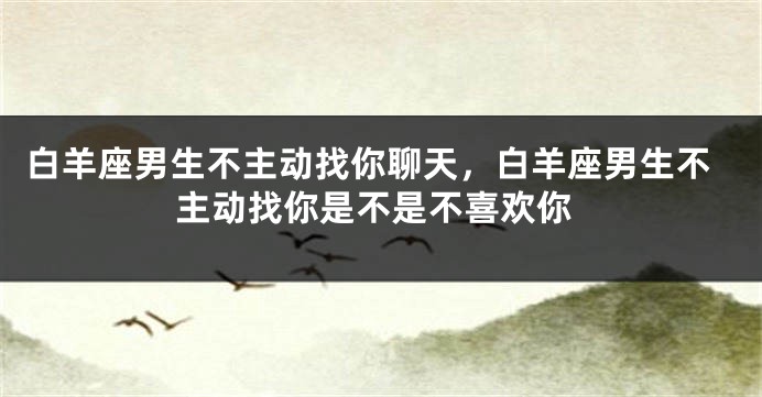 白羊座男生不主动找你聊天，白羊座男生不主动找你是不是不喜欢你
