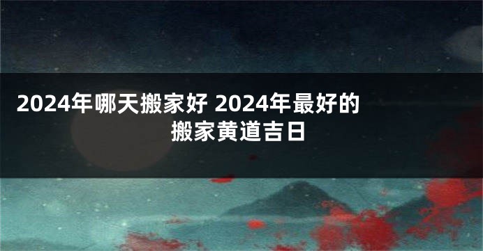 2024年哪天搬家好 2024年最好的搬家黄道吉日