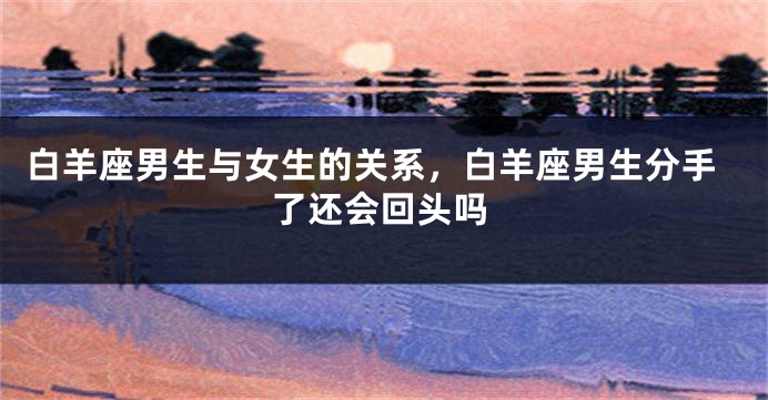 白羊座男生与女生的关系，白羊座男生分手了还会回头吗