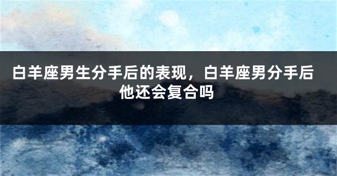 白羊座男生分手后的表现，白羊座男分手后他还会复合吗