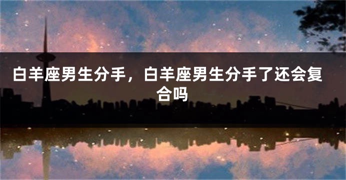 白羊座男生分手，白羊座男生分手了还会复合吗