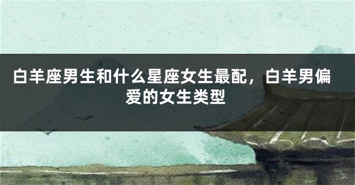 白羊座男生和什么星座女生最配，白羊男偏爱的女生类型