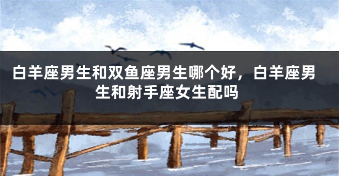白羊座男生和双鱼座男生哪个好，白羊座男生和射手座女生配吗