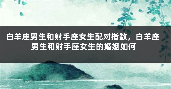 白羊座男生和射手座女生配对指数，白羊座男生和射手座女生的婚姻如何
