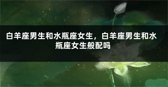 白羊座男生和水瓶座女生，白羊座男生和水瓶座女生般配吗