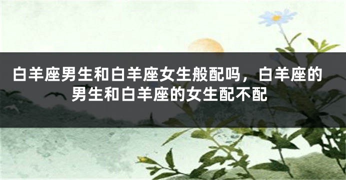 白羊座男生和白羊座女生般配吗，白羊座的男生和白羊座的女生配不配