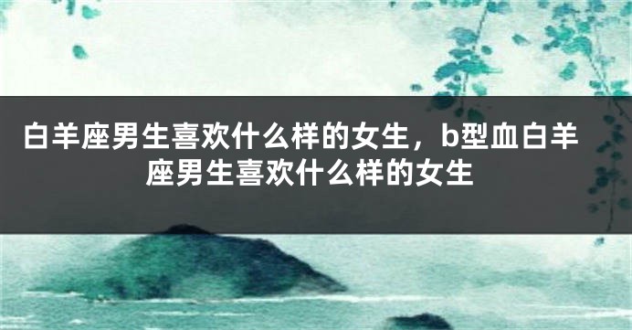 白羊座男生喜欢什么样的女生，b型血白羊座男生喜欢什么样的女生