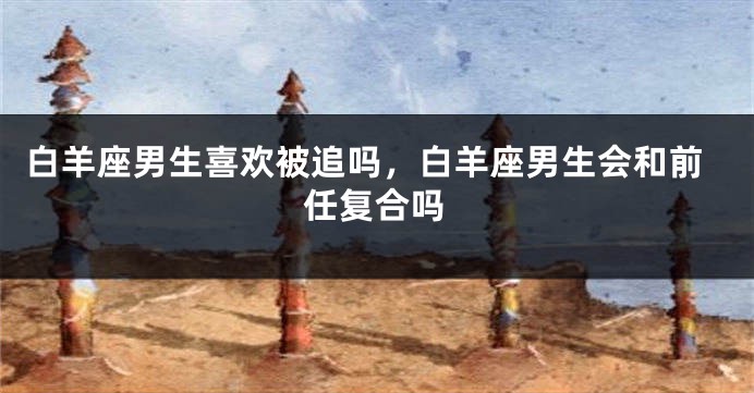 白羊座男生喜欢被追吗，白羊座男生会和前任复合吗