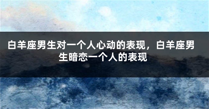 白羊座男生对一个人心动的表现，白羊座男生暗恋一个人的表现
