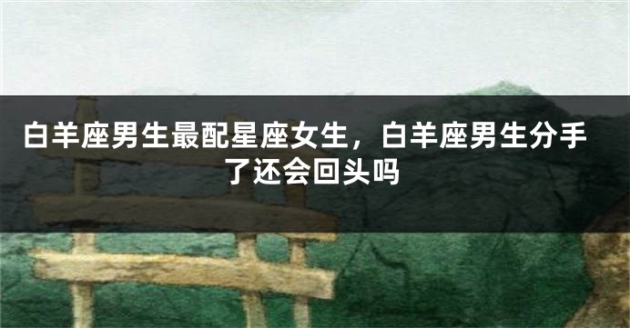 白羊座男生最配星座女生，白羊座男生分手了还会回头吗