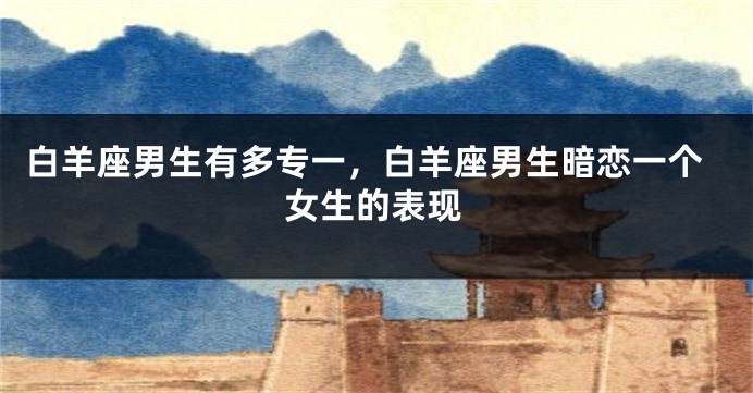 白羊座男生有多专一，白羊座男生暗恋一个女生的表现