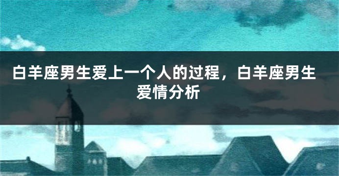 白羊座男生爱上一个人的过程，白羊座男生爱情分析
