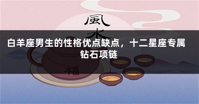 白羊座男生的性格优点缺点，十二星座专属钻石项链