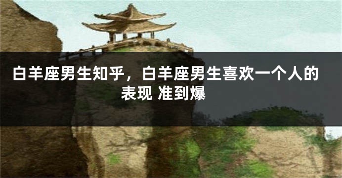 白羊座男生知乎，白羊座男生喜欢一个人的表现 准到爆