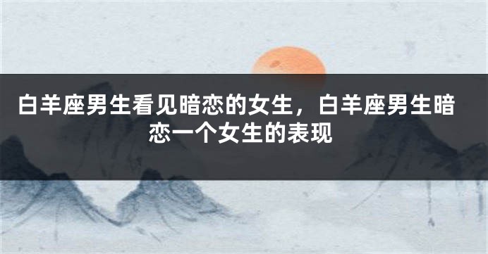 白羊座男生看见暗恋的女生，白羊座男生暗恋一个女生的表现