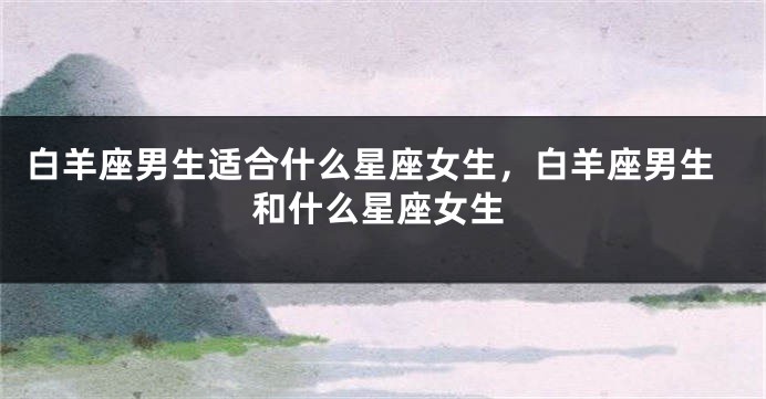 白羊座男生适合什么星座女生，白羊座男生和什么星座女生