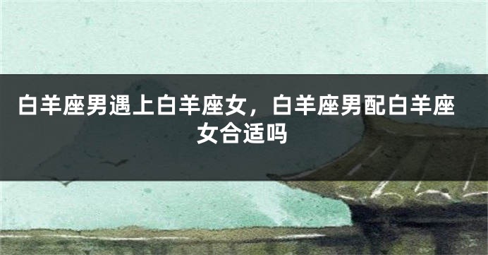 白羊座男遇上白羊座女，白羊座男配白羊座女合适吗