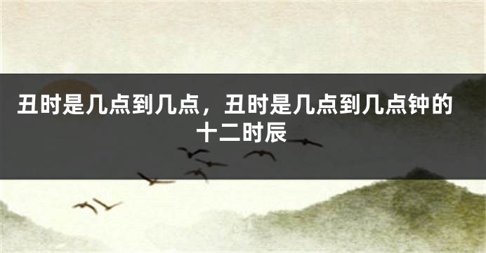 丑时是几点到几点，丑时是几点到几点钟的十二时辰