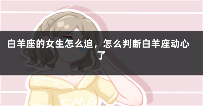 白羊座的女生怎么追，怎么判断白羊座动心了