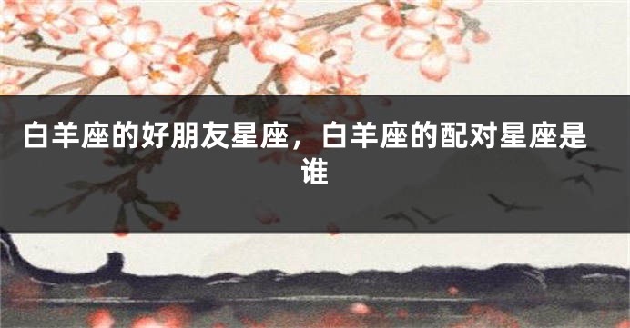 白羊座的好朋友星座，白羊座的配对星座是谁