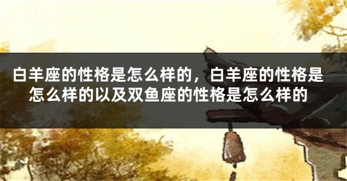 白羊座的性格是怎么样的，白羊座的性格是怎么样的以及双鱼座的性格是怎么样的