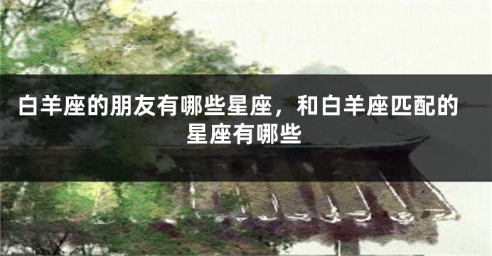 白羊座的朋友有哪些星座，和白羊座匹配的星座有哪些
