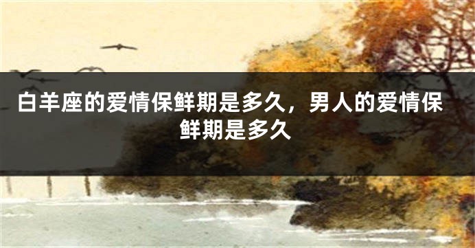 白羊座的爱情保鲜期是多久，男人的爱情保鲜期是多久