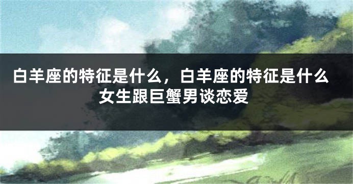 白羊座的特征是什么，白羊座的特征是什么女生跟巨蟹男谈恋爱
