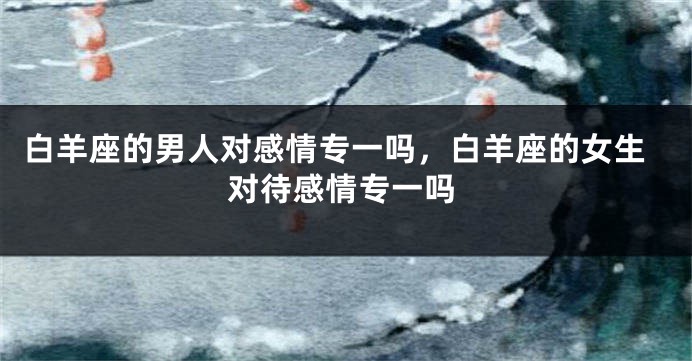 白羊座的男人对感情专一吗，白羊座的女生对待感情专一吗