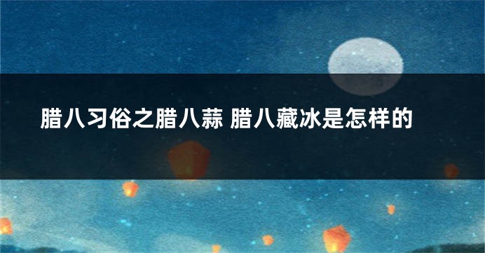 腊八习俗之腊八蒜 腊八藏冰是怎样的