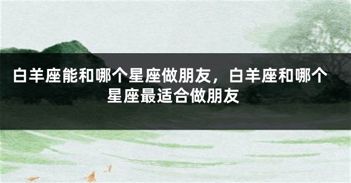 白羊座能和哪个星座做朋友，白羊座和哪个星座最适合做朋友