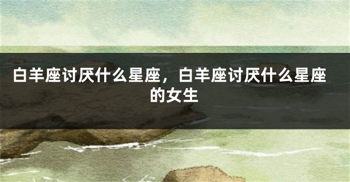 白羊座讨厌什么星座，白羊座讨厌什么星座的女生