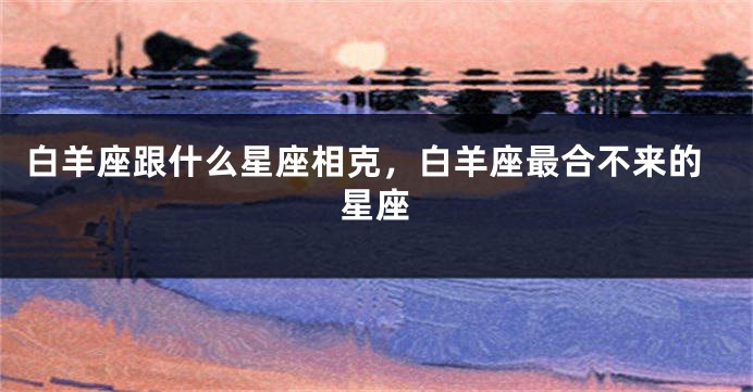 白羊座跟什么星座相克，白羊座最合不来的星座