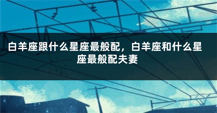 白羊座跟什么星座最般配，白羊座和什么星座最般配夫妻