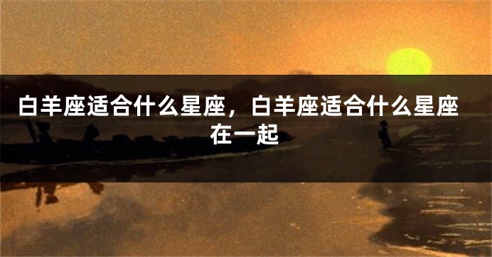 白羊座适合什么星座，白羊座适合什么星座在一起