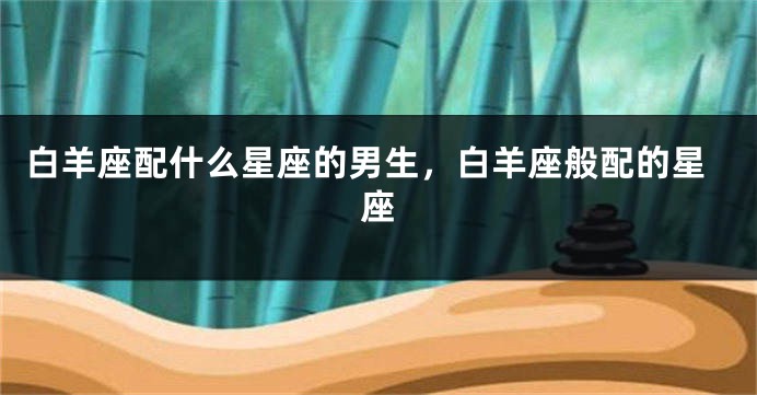 白羊座配什么星座的男生，白羊座般配的星座