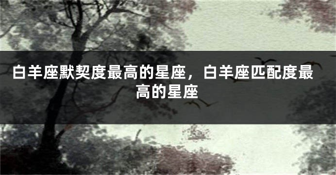 白羊座默契度最高的星座，白羊座匹配度最高的星座