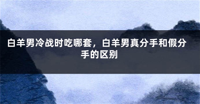 白羊男冷战时吃哪套，白羊男真分手和假分手的区别